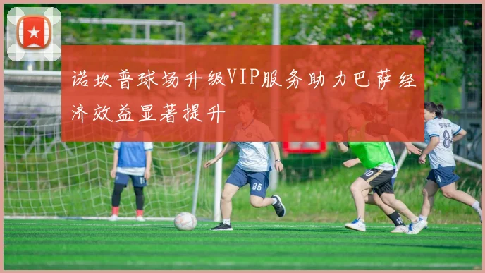 诺坎普球场升级VIP服务助力巴萨经济效益显著提升