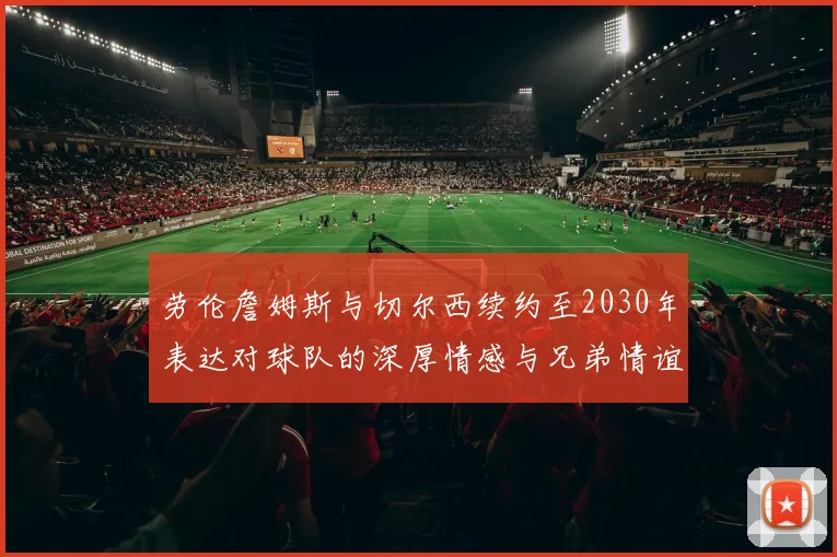 劳伦詹姆斯与切尔西续约至2030年表达对球队的深厚情感与兄弟情谊