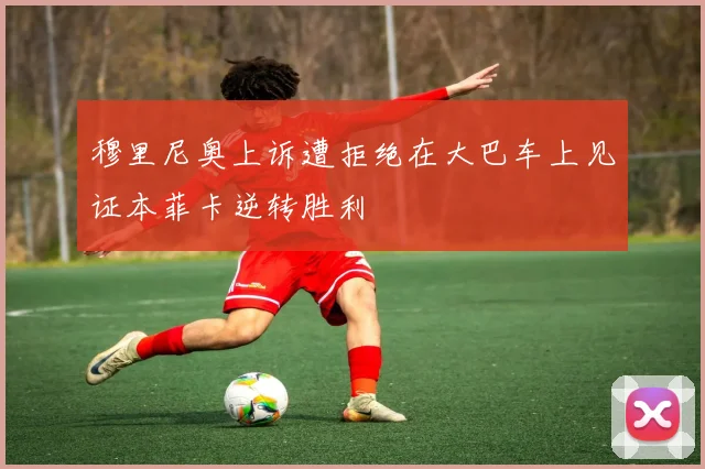 穆里尼奥上诉遭拒绝在大巴车上见证本菲卡逆转胜利