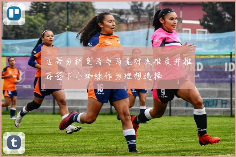 古蒂分析皇马与马竞对决难度并推荐签下小蜘蛛作为理想选择