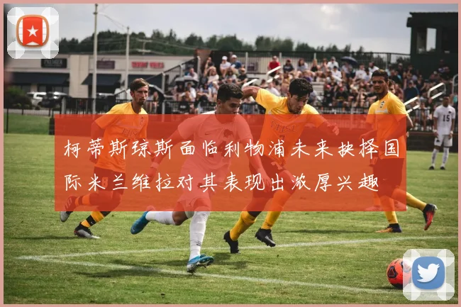 柯蒂斯琼斯面临利物浦未来抉择国际米兰维拉对其表现出浓厚兴趣