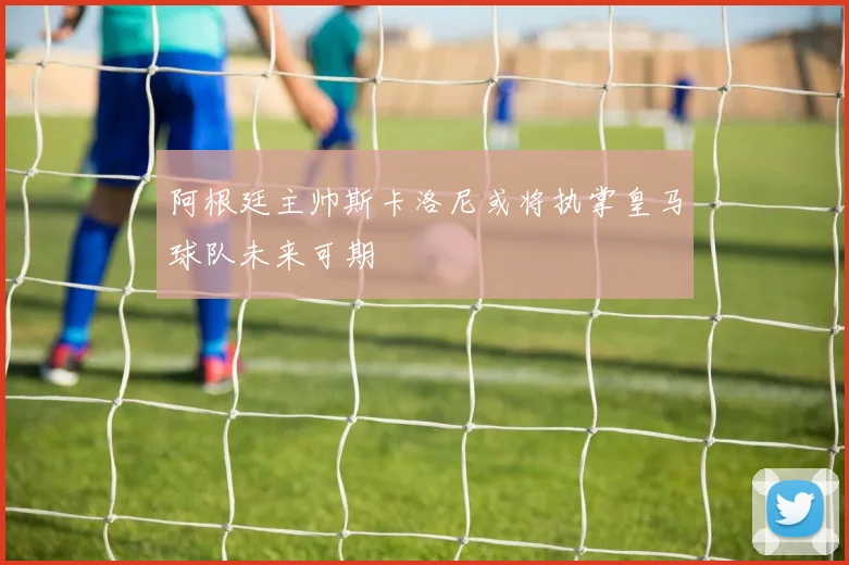 阿根廷主帅斯卡洛尼或将执掌皇马球队未来可期