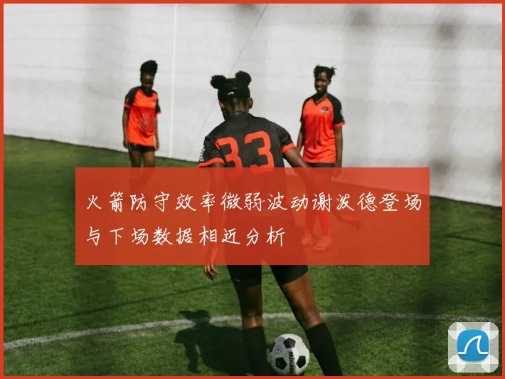 火箭防守效率微弱波动谢泼德登场与下场数据相近分析