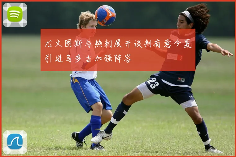 尤文图斯与热刺展开谈判有意今夏引进乌多吉加强阵容
