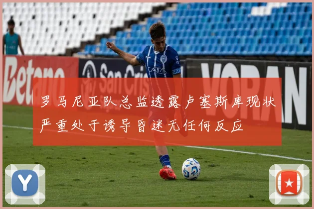 罗马尼亚队总监透露卢塞斯库现状严重处于诱导昏迷无任何反应