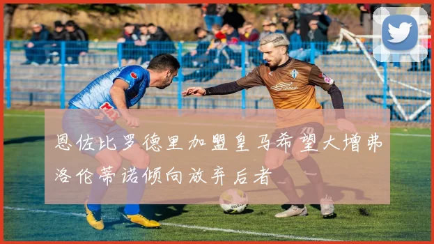 恩佐比罗德里加盟皇马希望大增弗洛伦蒂诺倾向放弃后者