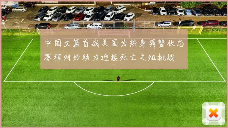 中国女篮首战美国为热身调整状态赛程利好助力迎接死亡之组挑战