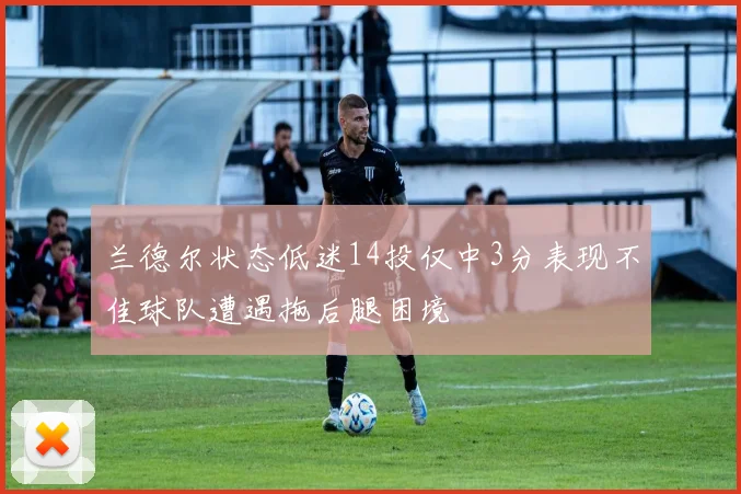 兰德尔状态低迷14投仅中3分表现不佳球队遭遇拖后腿困境