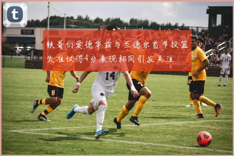铁哥们爱德华兹与兰德尔首节投篮失准仅得4分表现相同引发关注