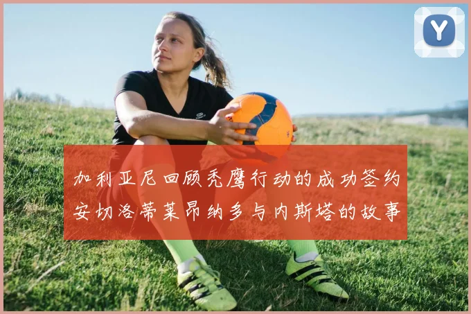 加利亚尼回顾秃鹰行动的成功签约安切洛蒂莱昂纳多与内斯塔的故事