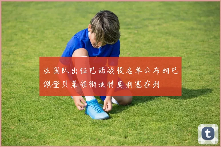 法国队出征巴西战役名单公布姆巴佩登贝莱领衔坎特奥利塞在列