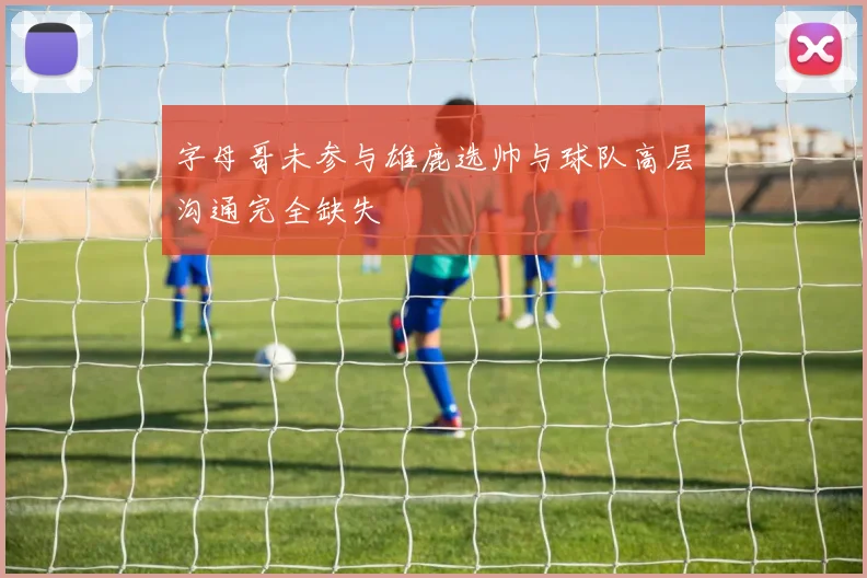 字母哥未参与雄鹿选帅与球队高层沟通完全缺失