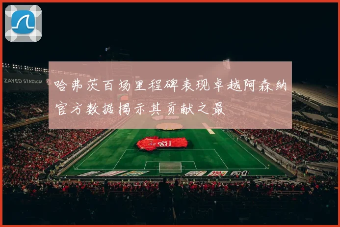 哈弗茨百场里程碑表现卓越阿森纳官方数据揭示其贡献之最
