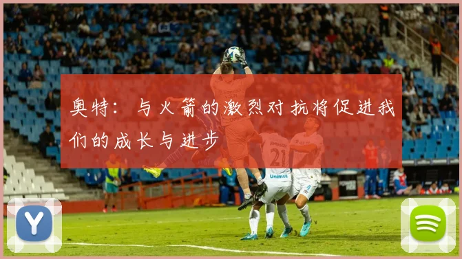 奥特：与火箭的激烈对抗将促进我们的成长与进步