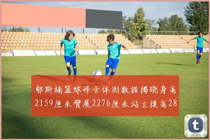 郇斯楠篮球峰会体测数据揭晓身高2159厘米臂展2276厘米站立摸高2832厘米