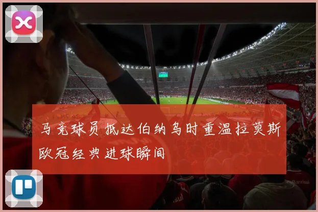 马竞球员抵达伯纳乌时重温拉莫斯欧冠经典进球瞬间