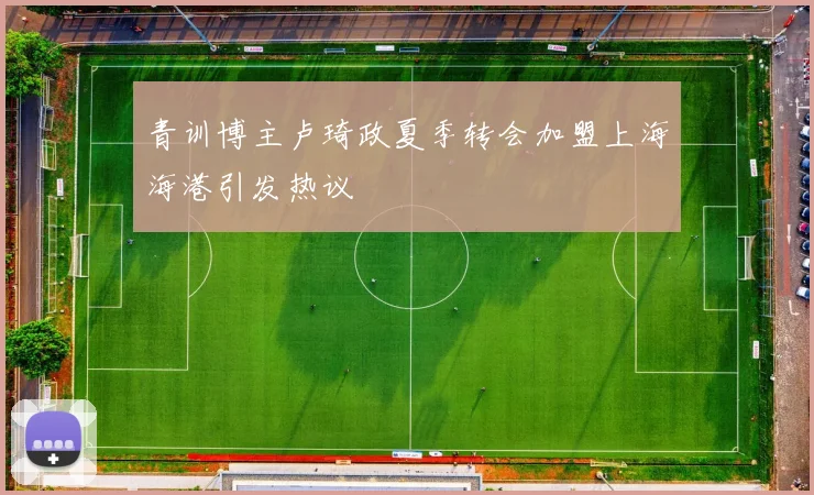 青训博主卢琦政夏季转会加盟上海海港引发热议