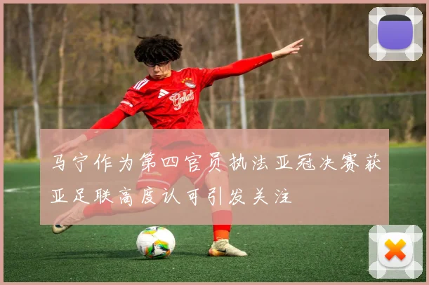 马宁作为第四官员执法亚冠决赛获亚足联高度认可引发关注